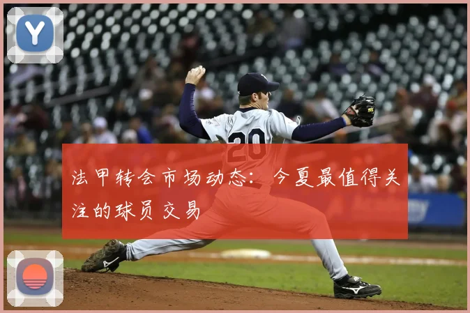 法甲转会市场动态：今夏最值得关注的球员交易