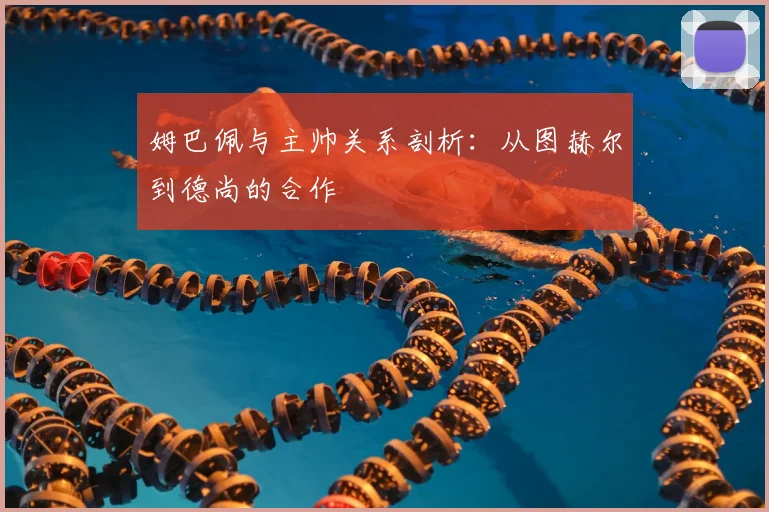 姆巴佩与主帅关系剖析:从图赫尔到德尚的合作