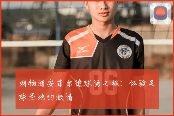 利物浦安菲尔德球场之旅：体验足球圣地的激情