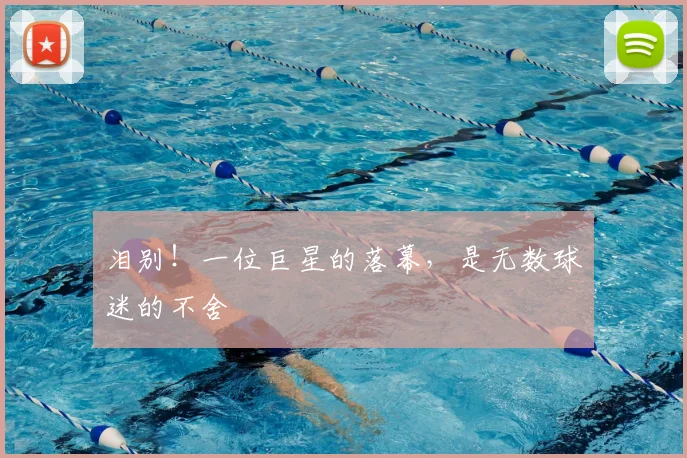 泪别！一位巨星的落幕，是无数球迷的不舍