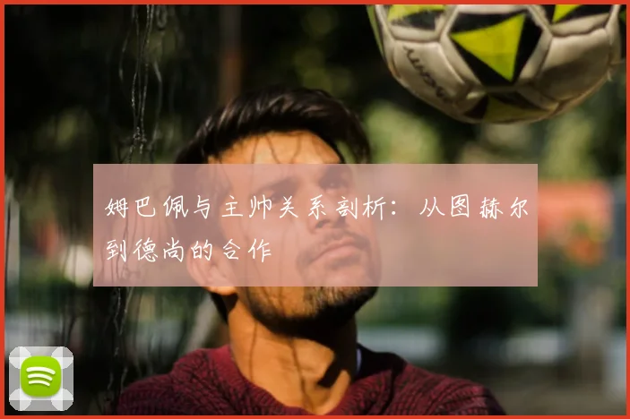 姆巴佩与主帅关系剖析：从图赫尔到德尚的合作