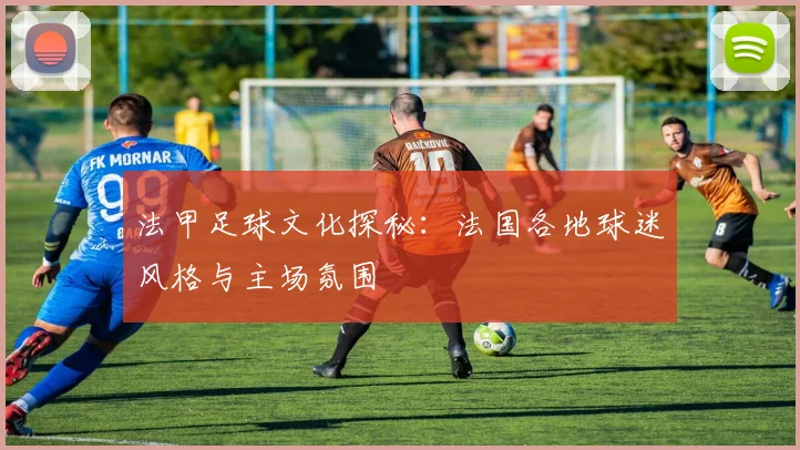 法甲足球文化探秘：法国各地球迷风格与主场氛围