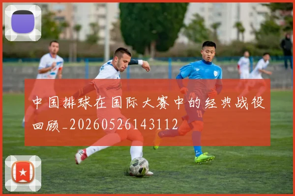 中国排球在国际大赛中的经典战役回顾_20260526143112