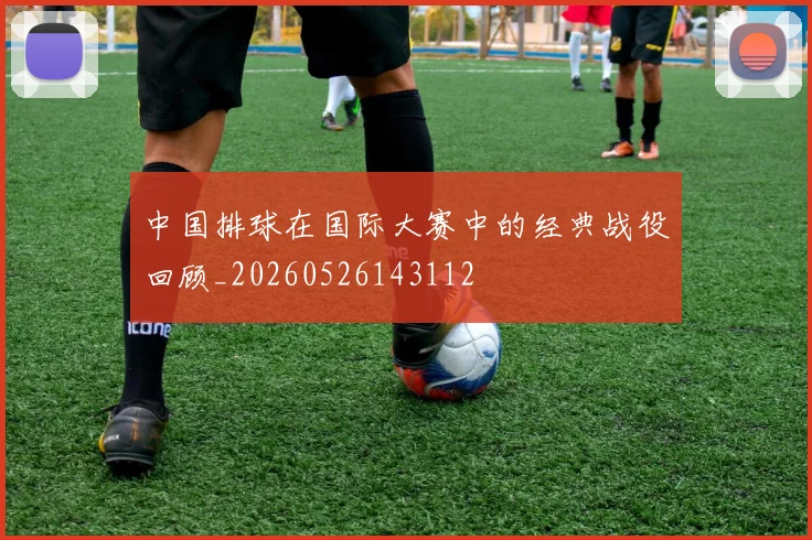 中国排球在国际大赛中的经典战役回顾_20260526143112